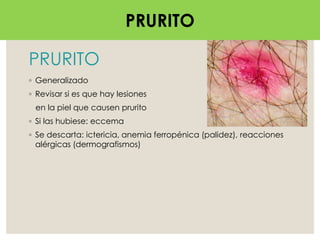 PRURITO
◦ Generalizado
◦ Revisar si es que hay lesiones
en la piel que causen prurito
◦ Si las hubiese: eccema
◦ Se descarta: ictericia, anemia ferropénica (palidez), reacciones
alérgicas (dermografismos)
PRURITO
 