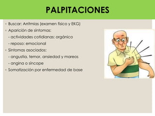 PALPITACIONES
◦ Buscar: Arritmias (examen fisico y EKG)
◦ Aparición de síntomas:
- actividades cotidianas: orgánico
- reposo: emocional
◦ Síntomas asociados:
- angustia, temor, ansiedad y mareos
- angina o síncope
◦ Somatización por enfermedad de base
PALPITACIONES
 