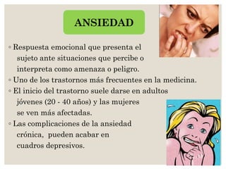 ◦ Respuesta emocional que presenta el
sujeto ante situaciones que percibe o
interpreta como amenaza o peligro.
◦ Uno de los trastornos más frecuentes en la medicina.
◦ El inicio del trastorno suele darse en adultos
jóvenes (20 - 40 años) y las mujeres
se ven más afectadas.
◦ Las complicaciones de la ansiedad
crónica, pueden acabar en
cuadros depresivos.
ANSIEDAD
 