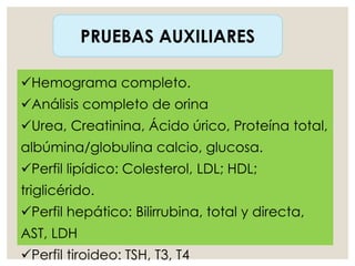PRUEBAS AUXILIARES
Hemograma completo.
Análisis completo de orina
Urea, Creatinina, Ácido úrico, Proteína total,
albúmina/globulina calcio, glucosa.
Perfil lipídico: Colesterol, LDL; HDL;
triglicérido.
Perfil hepático: Bilirrubina, total y directa,
AST, LDH
Perfil tiroideo: TSH, T3, T4
 