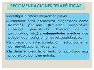 RECOMENDACIONES TERAPÉUTICAS
Investigar la historia psiquiátrica previa.
Considerar otras alternativas diagnósticas como
trastornos psíquicos (trastornos adaptativos,
ansiedad generalizada, trastorno de la
personalidad, etc.) y enfermedades médicas que
pueden acompañar síntomas psicopatológicos.
Establecer una estrecha relación médico paciente,
con reevaluaciones frecuentes.
Se debe emplear tratamiento farmacológico más
psicoterapia complementaria.
 