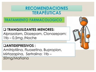 RECOMENDACIONES
TERAPÉUTICAS
TRATAMIENTO FARMACOLOGICO
 TRANQUILIZANTES MENORES:
Alprazolam, Diazepam, Clonazepam:
1tb – 0.5mg /Noche
ANTIDEPRESIVOS :
Amitriptilina, Fluoxetina, Bupropion,
Mirtazapina, Sertralina: 1tb –
50mg/Mañana
 