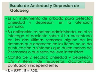 Escala de Ansiedad y Depresión de
Goldberg
• Es un instrumento de cribado para detectar
ansiedad y depresión, en la atención
primaria.
• Su aplicación es hetero-administrada, en el se
interroga al paciente sobre si ha presentado
en las dos últimas semanas alguno de los
síntomas que aparecen en los ítems, no se da
puntucación a síntomas que duren menos de
2 semanas o que sean de leve intensidad.
• Consta de 2 escalas: ansiedad y depresión,
c/u 9 ítems, de respuestas dicotómicas,
puntuación independiente.
 