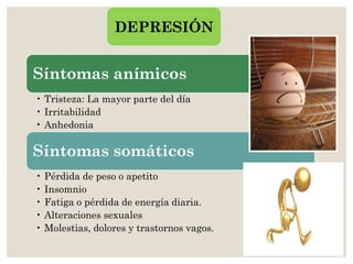 Síntomas anímicos
• Tristeza: La mayor parte del día
• Irritabilidad
• Anhedonia
Síntomas somáticos
• Pérdida de peso o apetito
• Insomnio
• Fatiga o pérdida de energía diaria.
• Alteraciones sexuales
• Molestias, dolores y trastornos vagos.
DEPRESIÓN
 