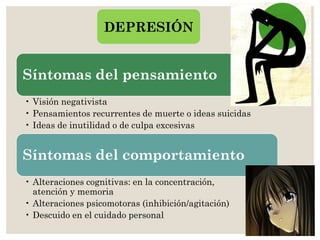 Síntomas del pensamiento
• Visión negativista
• Pensamientos recurrentes de muerte o ideas suicidas
• Ideas de inutilidad o de culpa excesivas
Síntomas del comportamiento
• Alteraciones cognitivas: en la concentración,
atención y memoria
• Alteraciones psicomotoras (inhibición/agitación)
• Descuido en el cuidado personal
DEPRESIÓN
 
