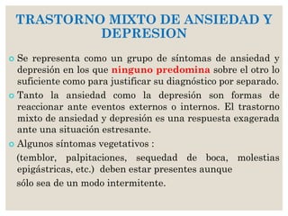 TRASTORNO MIXTO DE ANSIEDAD Y
DEPRESION
 Se representa como un grupo de síntomas de ansiedad y
depresión en los que ninguno predomina sobre el otro lo
suficiente como para justificar su diagnóstico por separado.
 Tanto la ansiedad como la depresión son formas de
reaccionar ante eventos externos o internos. El trastorno
mixto de ansiedad y depresión es una respuesta exagerada
ante una situación estresante.
 Algunos síntomas vegetativos :
(temblor, palpitaciones, sequedad de boca, molestias
epigástricas, etc.) deben estar presentes aunque
sólo sea de un modo intermitente.
 
