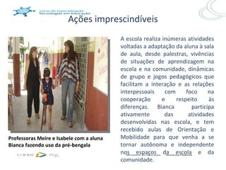 Ações imprescindíveis
                                          A escola realiza inúmeras atividades
                                          voltadas a adaptação da aluna à sala
                                          de aula, desde palestras, vivências
                                          de situações de aprendizagem na
                                          escola e na comunidade, dinâmicas
                                          de grupo e jogos pedagógicos que
                                          facilitam a interação e as relações
                                          interpessoais     com     foco     na
                                          cooperação       e    respeito     às
                                          diferenças. Bianca          participa
                                          ativamente        das      atividades
                                          desenvolvidas nas escola, e tem
                                          recebido aulas de Orientação e
Professoras Meire e Isabele com a aluna   Mobilidade para que venha a se
Bianca fazendo uso da pré-bengala         tornar autônoma e independente
                                          nos espaços da escola e da
                                          comunidade.
 