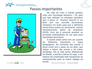Passos importantes
             No mês de maio a escola recebeu
       mais uma Tecnologia Assistiva – TA, para
       que seja utilizado no processo educativo
       com a aluna. O Scanner Sara-Pc é um
       leitor com voz, converte documentos
       impressos em áudio para que o deficiente
       visual tenha acesso ao documento, usando
       reconhecimento óptico de caracteres
       (OCR). Com ele é possível escolher os
       principais sintetizadores de voz para essa
       reprodução documento.
             A escola ainda conta com um suporte
       de     Softwares     educativos     e    jogos
       pedagógicos. No momento das provas a
       aluna conta com o apoio de um leitor, que
       realiza a leitura das provas e de outras
       atividades. Ela já está sendo alfabetizada
       em Braille, a escrita e leitura do cego, e em
       sistema de cooperação está repassando os
       conhecimentos para os outros colegas da
       escola.
 