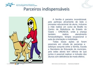 Parceiros indispensáveis

                 A família é parceira incondicional,
            pois participa ativamente de todo o
            processo educacional da aluna, inclusive
            a mãe realiza um curso de Braille no
            Centro de Referência do Estado do
            Ceará – CREAECE, onde a criança
            também          realiza       atendimento
            fonoaudiológico, terapia ocupacional e
            aula de orientação e mobilidade.
                 Todas essas ações só foram
            possíveis em virtude de parcerias e
            esforços conjunto entre a família, Escola
            e Secretaria de Educação do município,
            pois estes atores tem ciência de que
            juntos é possível realizar a inclusão dos
            alunos com deficiência de modo efetivo.
 