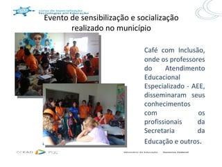 Evento de sensibilização e socialização
       realizado no município

                             Café com Inclusão,
                             onde os professores
                             do     Atendimento
                             Educacional
                             Especializado - AEE,
                             disseminaram seus
                             conhecimentos
                             com               os
                             profissionais    da
                             Secretaria       da
                             Educação e outros.
 