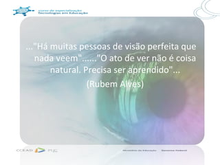 ..."Há muitas pessoas de visão perfeita que
   nada veem"......"O ato de ver não é coisa
       natural. Precisa ser aprendido"...
                 (Rubem Alves)
 