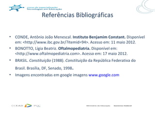 Referências Bibliográficas


•   CONDE, Antônio João Menescal. Instituto Benjamim Constant. Disponível
    em: <http://www.ibc.gov.br/?itemid=94>. Acesso em: 11 maio 2012.
•   BONOTTO, Lígia Beatriz. Oftalmopediatria. Disponível em:
    <http://www.oftalmopediatria.com>. Acesso em: 17 maio 2012.
•   BRASIL. Constituição (1988). Constituição da República Federativa do
    Brasil. Brasília, DF, Senado, 1998   .
•   Imagens encontradas em google imagens www.google.com
 