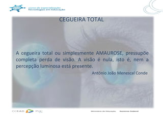 CEGUEIRA TOTAL




A cegueira total ou simplesmente AMAUROSE, pressupõe
completa perda de visão. A visão é nula, isto é, nem a
percepção luminosa está presente.
                              Antônio João Menescal Conde
 