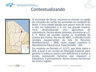 Contextualizando
O município de Ocara, encontra-se situada na região
de transição do sertão do semiárido no nordeste do
Brasil. É uma cidade pacata com pouco mais de vinte
e três mil habitantes e é, em sua grande maioria,
rural,    desenvolvendo     uma     agricultura   de
subsistência. Dentro desse contexto, encontra-se a E.
E. F. Maria de Lourdes Cosme na localidade de
Jurema dos Vieiras. No ano de 2007, a referida Escola
recebeu equipamentos da Sala de Recursos
Multifuncionais – SRM, neste espaço acontece o
Atendimento Educacional Especializado - AEE.
Em respeito ao Decreto nº 6.571, que dista sobre o
AEE, o qual é um serviço da Educação Especial, para
garantir a todos os alunos com deficiência o acesso à
escola, removendo barreiras que impeçam a
frequência e permanência desses alunos nas turmas
do ensino regular.
 
