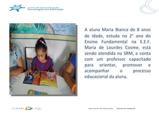 A aluna Maria Bianca de 8 anos
de idade, estuda no 2° ano do
Ensino Fundamental na E.E.F.
Maria de Lourdes Cosme, está
sendo atendida na SRM, e conta
com um professor capacitado
para orientar, promover e
acompanhar        o   processo
educacional da aluna.
 