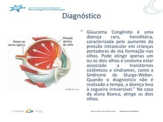 Diagnóstico
     “ Glaucoma Congênito é uma
       doença       rara,    hereditária,
       caracterizada pelo aumento da
       pressão intraocular em crianças
       portadoras de má formação nos
       olhos. Pode atingir apenas um
       ou os dois olhos e costuma estar
       associado       a     transtornos
       sistêmicos e síndromes, como a
       Síndrome de Sturge-Weber.
       Quando o diagnóstico não é
       realizado a tempo, a doença leva
       à cegueira irreversível.” No caso
       da aluna Bianca, atinge os dois
       olhos.
 