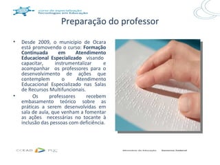 Preparação do professor
•   Desde 2009, o município de Ocara
    está promovendo o curso: Formação
    Continuada       em      Atendimento
    Educacional Especializado visando
    capacitar,     instrumentalizar     e
    acompanhar os professores para o
    desenvolvimento de ações que
    contemplem        o      Atendimento
    Educacional Especializado nas Salas
    de Recursos Multifuncionais.
•        Os      professores     recebem
    embasamento teórico sobre as
    práticas a serem desenvolvidas em
    sala de aula, que venham a fomentar
    as ações necessárias no tocante à
    inclusão das pessoas com deficiência.
 