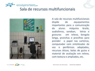 Sala de recursos multifuncionais

                  A sala de recursos multifuncionais
                  dispõe      de      equipamentos
                  importantes para a comunicação
                  do aluno: máquina braile,
                  audiolivros, soroban,     letras e
                  gravuras     em relevo, bengala
                  longa, pranchas e presilhas para
                  prender o papel nas carteiras,
                  computador com sintetizador de
                  voz e periféricos adaptados,
                  recursos óticos, bolas de guizo e
                  material de avaliação em relevo,
                  com textura e ampliados, etc.
 