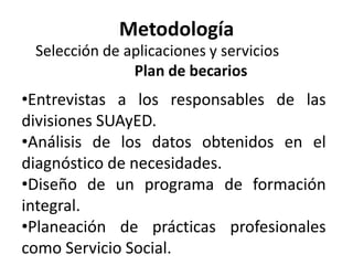 Metodología
 Selección de aplicaciones y servicios
               Plan de becarios
•Entrevistas a los responsables de las
divisiones SUAyED.
•Análisis de los datos obtenidos en el
diagnóstico de necesidades.
•Diseño de un programa de formación
integral.
•Planeación de prácticas profesionales
como Servicio Social.
 
