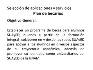 Selección de aplicaciones y servicios
              Plan de becarios
Objetivo General:

Establecer un programa de becas para alumnos
SUAyED, quienes a partir de la formación
integral colaboren en y desde las sedes SUAyED
para apoyar a los alumnos en diversos aspectos
de su trayectoria académica, además de
promover su identidad como universitarios del
SUAyED de la UNAM.
 