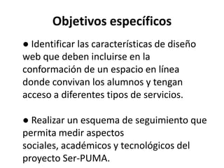 Objetivos específicos
● Identificar las características de diseño
web que deben incluirse en la
conformación de un espacio en línea
donde convivan los alumnos y tengan
acceso a diferentes tipos de servicios.

● Realizar un esquema de seguimiento que
permita medir aspectos
sociales, académicos y tecnológicos del
proyecto Ser-PUMA.
 