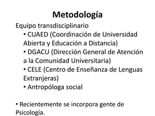 Metodología
Equipo transdisciplinario
  • CUAED (Coordinación de Universidad
  Abierta y Educación a Distancia)
  • DGACU (Dirección General de Atención
  a la Comunidad Universitaria)
  • CELE (Centro de Enseñanza de Lenguas
  Extranjeras)
  • Antropóloga social

• Recientemente se incorpora gente de
Psicología.
 