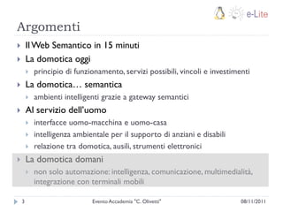 Argomenti
       Il Web Semantico in 15 minuti
       La domotica oggi
           principio di funzionamento, servizi possibili, vincoli e investimenti
       La domotica… semantica
           ambienti intelligenti grazie a gateway semantici
       Al servizio dell‟uomo
           interfacce uomo-macchina e uomo-casa
           intelligenza ambientale per il supporto di anziani e disabili
           relazione tra domotica, ausili, strumenti elettronici
       La domotica domani
           non solo automazione: intelligenza, comunicazione, multimedialità,
            integrazione con terminali mobili

    3                         Evento Accademia "C. Olivetti"                  08/11/2011
 