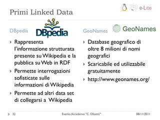 Primi Linked Data

DBpedia                                  GeoNames

    Rappresenta                            Database geografico di
     l‟informazione strutturata              oltre 8 milioni di nomi
     presente su Wikipedia e la              geografici
     pubblica su Web in RDF                 Scaricabile ed utilizzabile
    Permette interrogazioni                 gratuitamente
     sofisticate sulle                      http://www.geonames.org/
     informazioni di Wikipedia
    Permette ad altri data set
     di collegarsi a Wikipedia

    32                   Evento Accademia "C. Olivetti"           08/11/2011
 