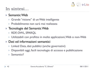 In sintesi…
    Semantic Web
        Grande “visione” di un Web intelligente
        Probabilmente non sarà mai realizzata
    Tecnologie del Semantic Web
        RDF, OWL, SPARQL
        Utilizzabili con profitto in molte applicazioni, Web o non-Web
    Dati ed informazioni semantici
        Linked Data, dati pubblici (anche governativi)
        Disponibili oggi, facili tecnologie di accesso e pubblicazione
        Semantici?


    42                   Evento Accademia "C. Olivetti"             08/11/2011
 
