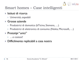 Smart homes – Case intelligenti
    Istituti di ricerca
        Università, ospedali
    Grosse aziende
        Produttrici di domotica (bTicino, Siemens, …)
        Produttrici di elettronica di consumo (Nokia, Microsoft, …)
    Prototipi “unici”
        …e costosi!
    Difficilmente replicabili a casa nostra




    46                   Evento Accademia "C. Olivetti"          08/11/2011
 