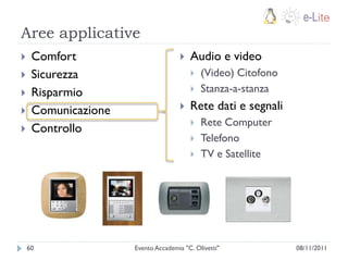 Aree applicative
    Comfort                           Audio e video
    Sicurezza                             (Video) Citofono
    Risparmio                             Stanza-a-stanza
    Comunicazione                     Rete dati e segnali
                                           Rete Computer
    Controllo
                                           Telefono
                                           TV e Satellite




    60               Evento Accademia "C. Olivetti"            08/11/2011
 