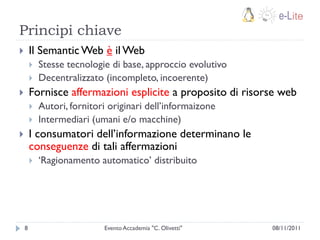 Principi chiave
       Il Semantic Web è il Web
           Stesse tecnologie di base, approccio evolutivo
           Decentralizzato (incompleto, incoerente)
       Fornisce affermazioni esplicite a proposito di risorse web
           Autori, fornitori originari dell‟informaizone
           Intermediari (umani e/o macchine)
       I consumatori dell‟informazione determinano le
        conseguenze di tali affermazioni
           „Ragionamento automatico‟ distribuito




    8                       Evento Accademia "C. Olivetti"   08/11/2011
 