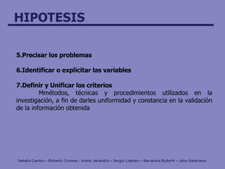5. P recisa r  los problemas 6. I dentifica r  o explicita r  las variables 7. D efi nir  y  U nifica r  los criterios M métodos, técnicas y procedimientos utilizados en la investigación, a fin de darles uniformidad y constancia en la validación de la información obtenida 