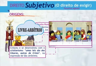 DIREITO Subjetivo(O direito de exigir)
ORIGENS:
Facultas Agendi
Século XIV
Guilherme de Occam x Papa João XXII
- Aspectos do direito individual: o poder
de agir e a condição de reclamar em
juízo.
Direito Romano:
Norma Agendi x Facultas Agendi
Jus civile x Jus gentium
Cresceu e se desenvolveu com o
cristianismo: “umas leis são dos
Césares, outras de Cristo”, na
expressão de São Jerônimo.
 