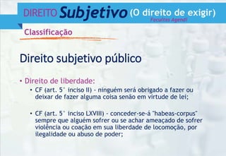 DIREITO Subjetivo(O direito de exigir)
Classificação
• Direito de liberdade:
• CF (art. 5° inciso II) - ninguém será obrigado a fazer ou
deixar de fazer alguma coisa senão em virtude de lei;
• CF (art. 5° inciso LXVIII) - conceder-se-á "habeas-corpus"
sempre que alguém sofrer ou se achar ameaçado de sofrer
violência ou coação em sua liberdade de locomoção, por
ilegalidade ou abuso de poder;
Direito subjetivo público
Facultas Agendi
 