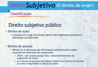 DIREITO Subjetivo(O direito de exigir)
Classificação
Direito subjetivo público
• Direito de ação:
• Consiste em exigir do Estado dentro das hipóteses previstas a
prestação jurisdicional
• Direito de petição
• Refere-se a obtenção de informação administrativa sobre
assuntos de interesse do requerente
• XXXIV - são a todos assegurados, independentemente do
pagamento de taxas:
• a) o direito de petição aos Poderes Públicos em defesa de direitos
ou contra ilegalidade ou abuso de poder;
Facultas Agendi
 
