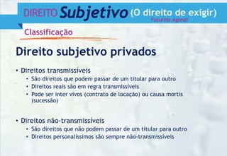 DIREITO Subjetivo(O direito de exigir)
Classificação
Direito subjetivo privados
• Direitos transmissíveis
• São direitos que podem passar de um titular para outro
• Direitos reais são em regra transmissíveis
• Pode ser inter vivos (contrato de locação) ou causa mortis
(sucessão)
• Direitos não-transmissíveis
• São direitos que não podem passar de um titular para outro
• Direitos personalíssimos são sempre não-transmissíveis
Facultas Agendi
 