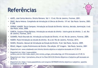 Referências
• ALVES, José Carlos Moreira. Direito Romano. Vol 1. 13 ed. Rio de Janeiro, Forense, 2001.
• DINIZ, Maria Helena. Compêndio de Introdução à Ciência do Direito. 15ª ed. São Paulo: Saraiva, 2003.
P. 246
• FERRAZ JUNIOR, Tercio Sampaio. Introdução ao Estudo do Direito: técnica, decisão, dominação. 6 ed.
São Paulo, Atlas, 2008.
• GARCIA, Gustavo Filipe Barbosa. Introdução ao estudo do direito : teoria geral do direito. 3. ed. Rio
de Janeiro, Forense, 2015.
• GUSMÃO, Paulo Dourado de. Introdução ao Estudo do Direito. 41 ed. Rio de Janeiro, Forense, 2009.
• NADER, Paulo Introdução ao estudo do direito. 36.a ed. Rio de Janeiro, Forense, 2014.
• NUNES, Rizzatto. Manual de Introdução ao Estudo do Direito. 9 ed. São Paulo, Saraiva, 2009.
• REALE, Miguel. Lições Preliminares de Direito. 25a edição. 22ª tiragem. São Paulo, Saraiva, 2001
• Disponível em: www.coladaweb.com/direito/direito-objetivo-e-subjetivo Acessado em 27.09.16
• Disponível em: http://www.ambito-
juridico.com.br/site/index.php?n_link=revista_artigos_leitura&artigo_id=1916 Acessado em 27.09.16
• Disponível em: http://jornalismo.ufma.br/lu/files/2012/03/Direito-Objetivo-e-Subjetivo.pdf Acessado em
28.09.16
• Disponível em: https://www.passeidireto.com/arquivo/20190429/direito-objetivo-e-subjetivo--apostila
Acessado em 27.09.16
 