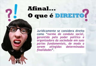 Juridicamente se considera direito
como “norma de conduta social,
garantida pelo poder político e
organizadora da sociedade em suas
partes fundamentais, de modo a
serem atingidas determinadas
finalidades”.
Afinal...
O que é DIREITO
 
