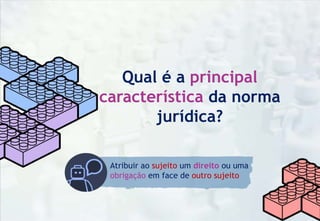 Qual é a principal
característica da norma
jurídica?
Atribuir ao sujeito um direito ou uma
obrigação em face de outro sujeito
 