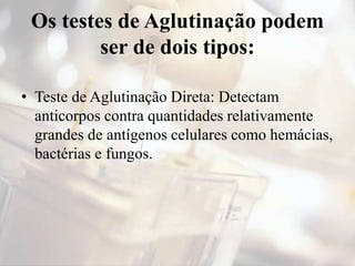 Os testes de Aglutinação podem
ser de dois tipos:
• Teste de Aglutinação Direta: Detectam
anticorpos contra quantidades relativamente
grandes de antígenos celulares como hemácias,
bactérias e fungos.
 