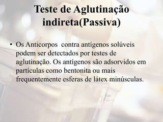 Teste de Aglutinação
indireta(Passiva)
• Os Anticorpos contra antígenos solúveis
podem ser detectados por testes de
aglutinação. Os antígenos são adsorvidos em
partículas como bentonita ou mais
frequentemente esferas de látex minúsculas.
 