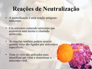 Reações de Neutralização
• A neutralização é uma reação antígeno-
anticorpo;
• Um antissoro contendo anticorpo que
neutraliza uma toxina é chamado
antitoxina;
• As reações também podem ocorrer
quando vírus são ligados por anticorpos
específicos;
• Teste in vitro são utilizados para
identificar um vírus e determinar o
anticorpo viral.
 
