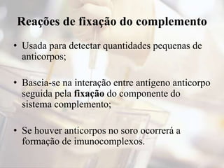 Reações de fixação do complemento
• Usada para detectar quantidades pequenas de
anticorpos;
• Baseia-se na interação entre antígeno anticorpo
seguida pela fixação do componente do
sistema complemento;
• Se houver anticorpos no soro ocorrerá a
formação de imunocomplexos.
 