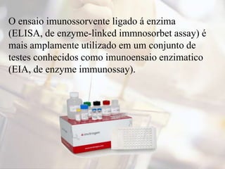 O ensaio imunossorvente ligado á enzima
(ELISA, de enzyme-linked immnosorbet assay) é
mais amplamente utilizado em um conjunto de
testes conhecidos como imunoensaio enzimatico
(EIA, de enzyme immunossay).
 