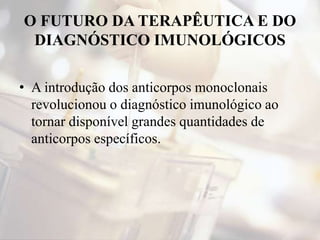 O FUTURO DA TERAPÊUTICA E DO
DIAGNÓSTICO IMUNOLÓGICOS
• A introdução dos anticorpos monoclonais
revolucionou o diagnóstico imunológico ao
tornar disponível grandes quantidades de
anticorpos específicos.
 