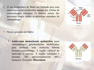 • O uso terapêutico de Mabs era limitado pois seus
anticorpos eram produzidos apenas por células de
camundongos (murina). O sistema imune dos
pacientes reagia contra as proteínas estranhas do
camundongo.
• Novas gerações de Mabs:
• Anticorpos monoclonais quiméricos usam
camundongos geneticamente modificados
para produzir uma molécula híbrida
humano/camundongo. A região variável do
anticorpo é murina. A região constante é
humana. São aproximadamente 66%
humanos. Exemplo: Rituximab;
 