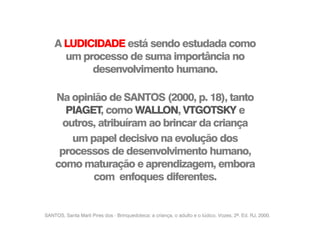 SANTOS, Santa Marli Pires dos - Brinquedoteca: a criança, o adulto e o lúdico. Vozes, 2ª. Ed. RJ, 2000.
A LUDICIDADE está sendo estudada como
um processo de suma importância no
desenvolvimento humano.
Na opinião de SANTOS (2000, p. 18), tanto
PIAGET, como WALLON, VTGOTSKY e
outros, atribuíram ao brincar da criança
um papel decisivo na evolução dos
processos de desenvolvimento humano,
como maturação e aprendizagem, embora
com enfoques diferentes.
 
