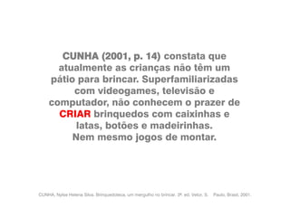 CUNHA, Nylse Helena Silva. Brinquedoteca, um mergulho no brincar. 3ª. ed. Vetor, S. Paulo, Brasil, 2001.
CUNHA (2001, p. 14) constata que
atualmente as crianças não têm um
pátio para brincar. Superfamiliarizadas
com videogames, televisão e
computador, não conhecem o prazer de
CRIAR brinquedos com caixinhas e
latas, botões e madeirinhas.
Nem mesmo jogos de montar.
 