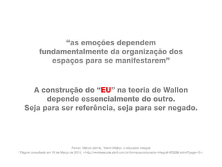 “as emoções dependem
fundamentalmente da organização dos
espaços para se manifestarem”
A construção do “EU” na teoria de Wallon
depende essencialmente do outro.
Seja para ser referência, seja para ser negado.
Ferrari, Márcio (2014), "Henri Wallon, o educador integral
" Página consultada em 10 de Março de 2015, <http://revistaescola.abril.com.br/formacao/educador-integral-423298.shtml?page=0>.
 